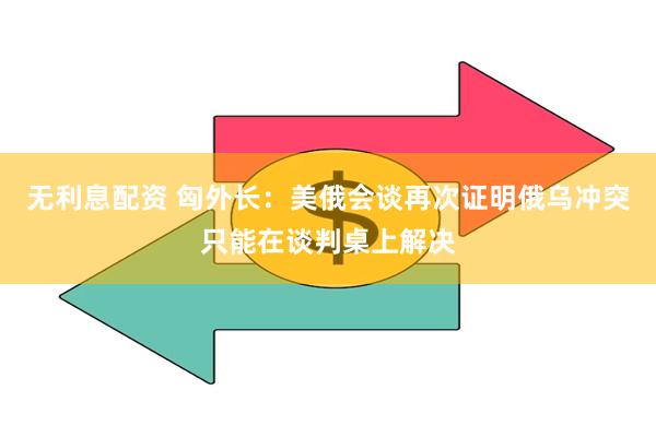 无利息配资 匈外长：美俄会谈再次证明俄乌冲突只能在谈判桌上解决