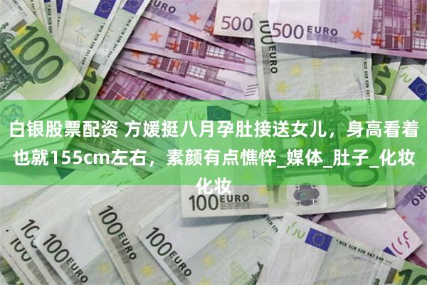白银股票配资 方媛挺八月孕肚接送女儿，身高看着也就155cm左右，素颜有点憔悴_媒体_肚子_化妆