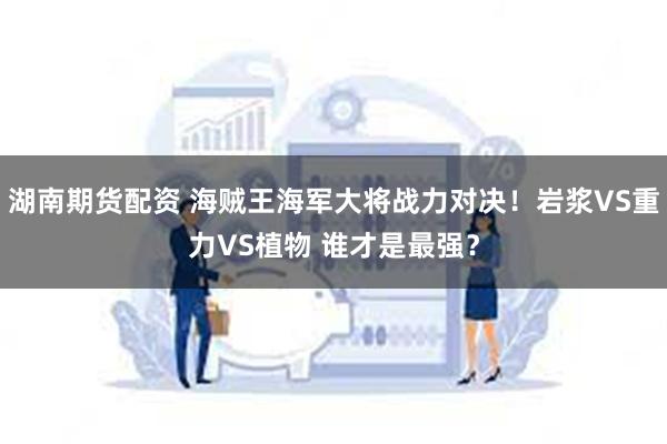湖南期货配资 海贼王海军大将战力对决！岩浆VS重力VS植物 谁才是最强？