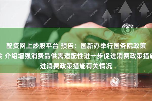 配资网上炒股平台 预告:国新办举行国务院政策例行吹风会 介绍增强消费品供需适配性进一步促进消费政策措施有关情况