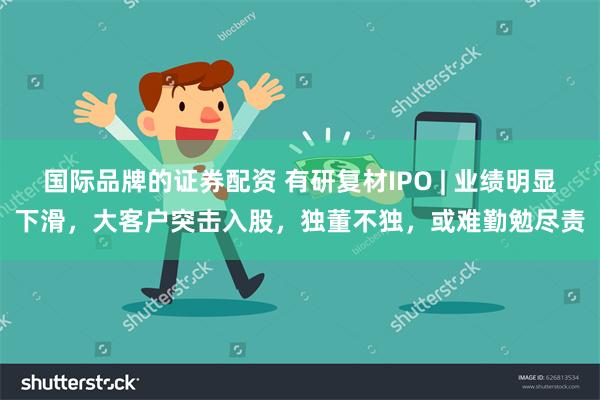 国际品牌的证券配资 有研复材IPO | 业绩明显下滑，大客户突击入股，独董不独，或难勤勉尽责